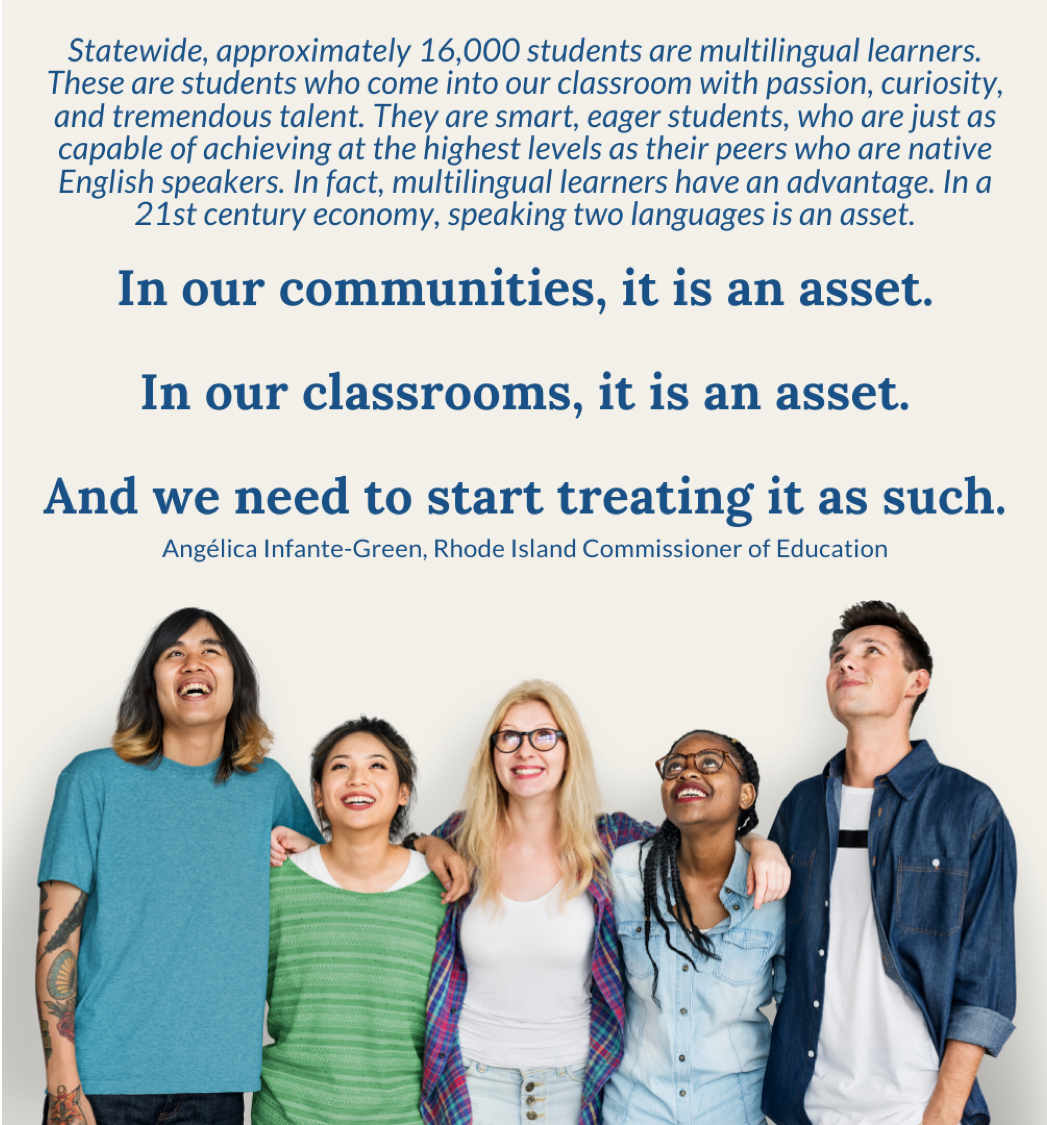 quote from RI Commissioner of Education Angela Infante-Greene -"Statewide, approximately 16,000 students are multilingual learners. These are students who come into our classroom with passion, curiosity, and tremendous talent. They are smart, eager students, who are just as capable of achieving at the highest levels as their peers who are native English speakers. In fact, multilingual learners have an advantage. In a 21st century economy, speaking two languages is an asset. In our communities, it is an asset. In our classrooms, it is an asset. And we need to start treating it as such." 